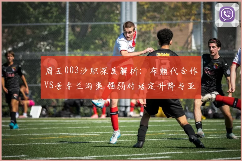 周五003沙职深度解析：布赖代合作VS奈季兰沟渠 强弱对话定升降与亚冠卡位_进攻_防守_主场